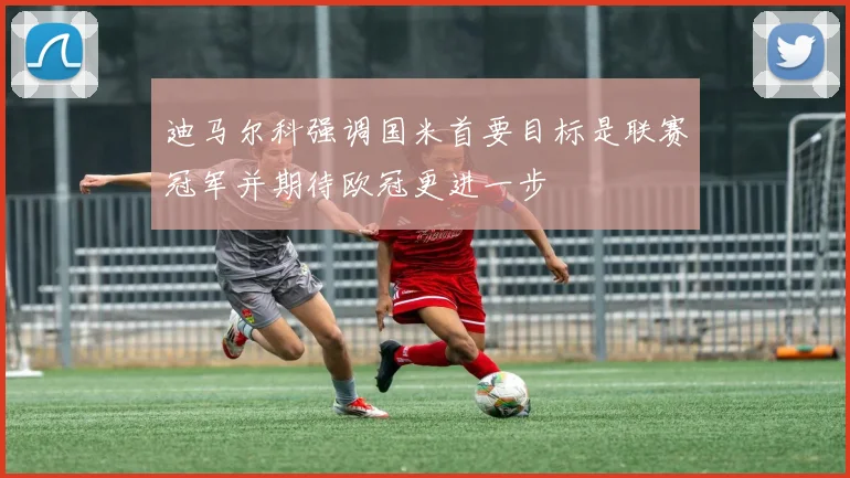 迪马尔科强调国米首要目标是联赛冠军并期待欧冠更进一步