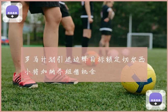 罗马计划引进边锋目标锁定切尔西小将加纳乔租借机会