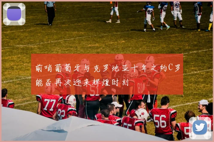 前哨葡萄牙与克罗地亚十年之约C罗能否再次迎来辉煌时刻
