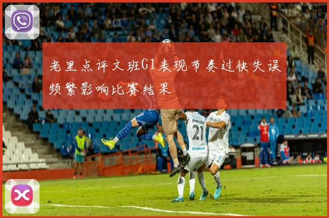 老里点评文班G1表现节奏过快失误频繁影响比赛结果