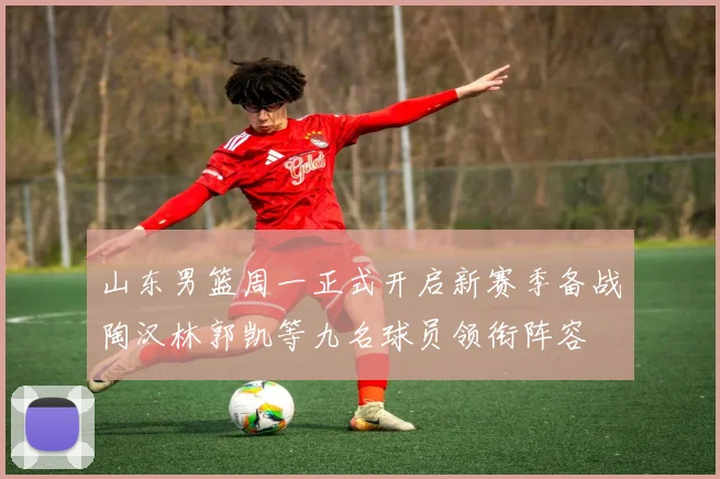 山东男篮周一正式开启新赛季备战陶汉林郭凯等九名球员领衔阵容