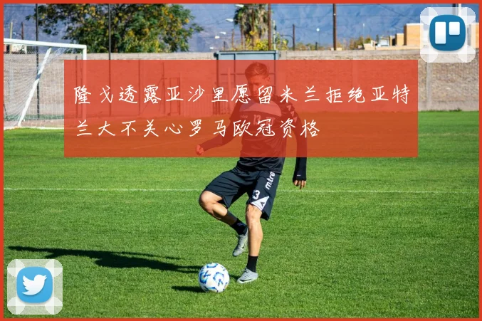 隆戈透露亚沙里愿留米兰拒绝亚特兰大不关心罗马欧冠资格