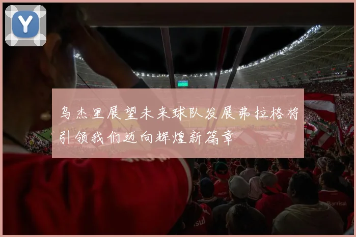 乌杰里展望未来球队发展弗拉格将引领我们迈向辉煌新篇章