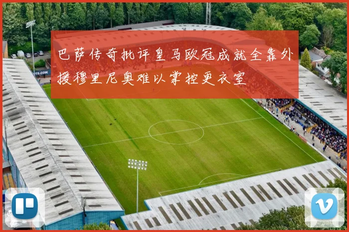 巴萨传奇批评皇马欧冠成就全靠外援穆里尼奥难以掌控更衣室