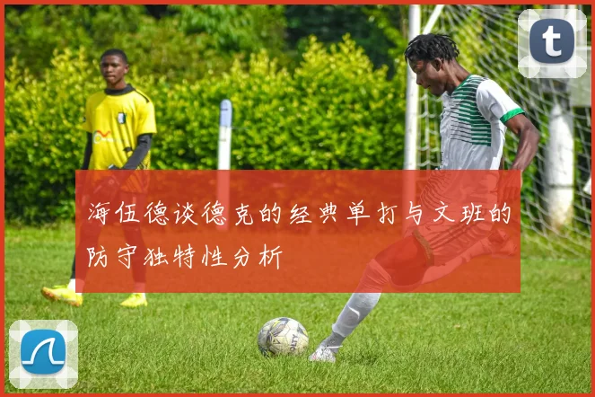 海伍德谈德克的经典单打与文班的防守独特性分析