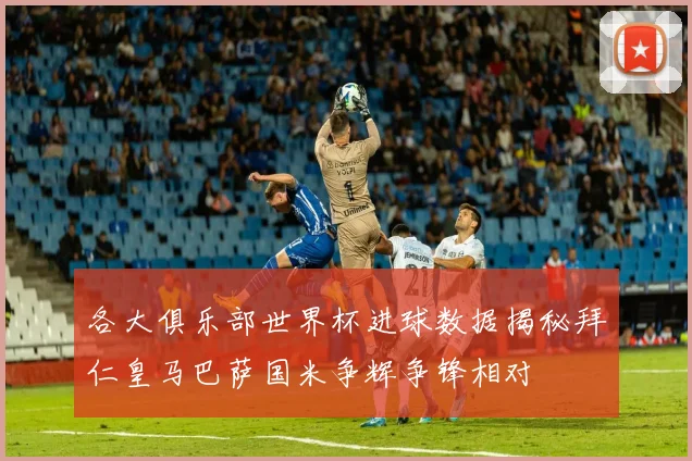 各大俱乐部世界杯进球数据揭秘拜仁皇马巴萨国米争辉争锋相对