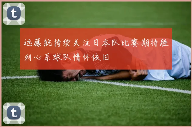 远藤航持续关注日本队比赛期待胜利心系球队情怀依旧