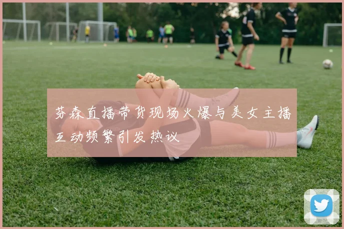 芬森直播带货现场火爆与美女主播互动频繁引发热议