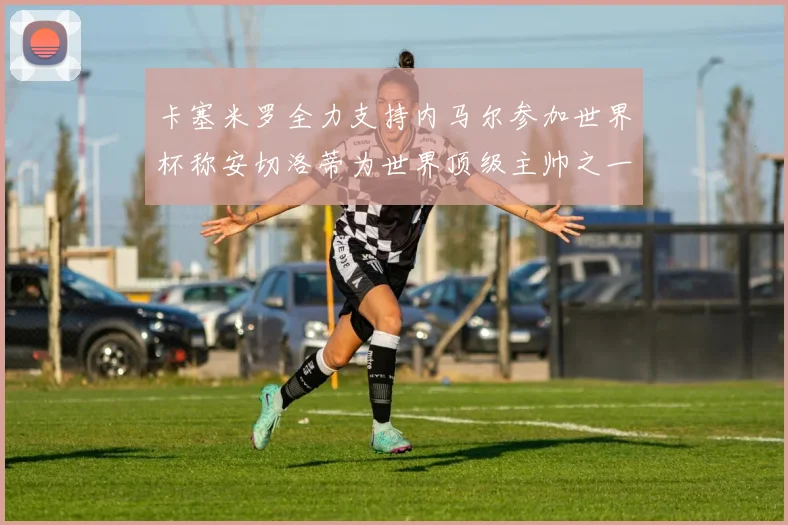 卡塞米罗全力支持内马尔参加世界杯称安切洛蒂为世界顶级主帅之一