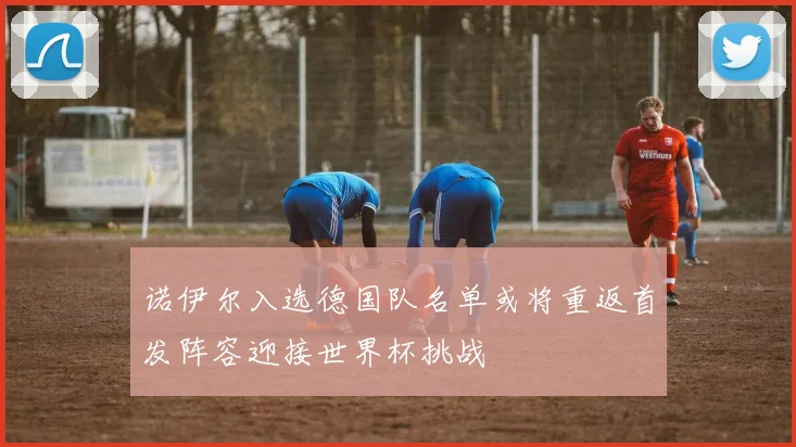 诺伊尔入选德国队名单或将重返首发阵容迎接世界杯挑战