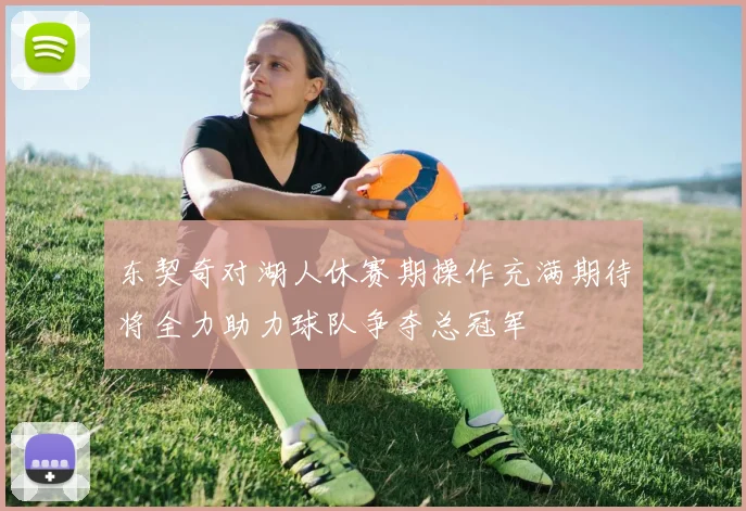 东契奇对湖人休赛期操作充满期待将全力助力球队争夺总冠军
